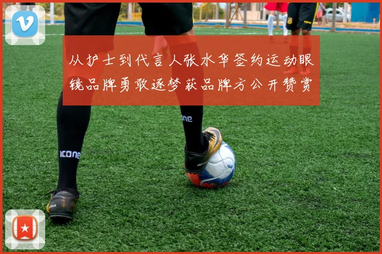 从护士到代言人张水华签约运动眼镜品牌勇敢逐梦获品牌方公开赞赏