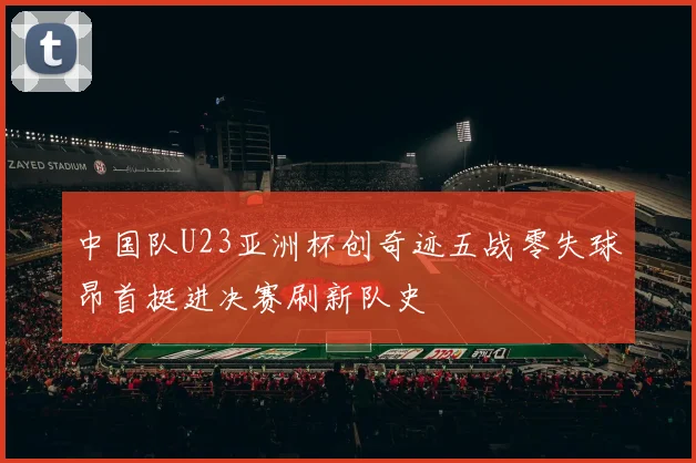 中国队U23亚洲杯创奇迹五战零失球昂首挺进决赛刷新队史