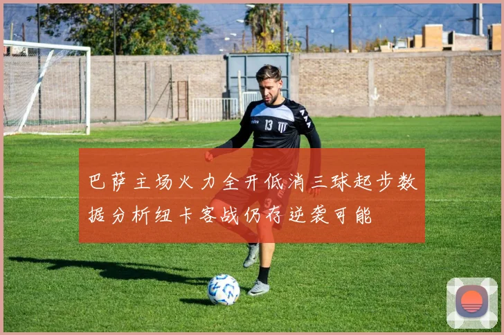 巴萨主场火力全开低消三球起步数据分析纽卡客战仍存逆袭可能