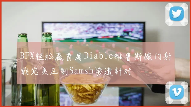 BFX轻松赢首局Diable维鲁斯辕门射戟完美压制Samsh惨遭针对