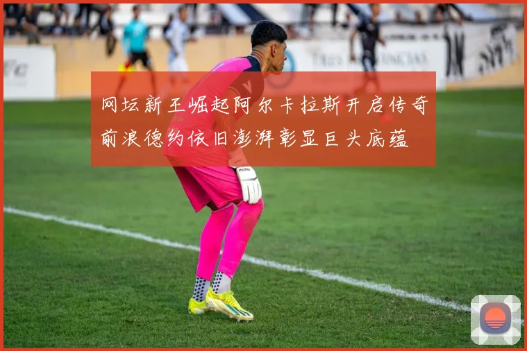 网坛新王崛起阿尔卡拉斯开启传奇前浪德约依旧澎湃彰显巨头底蕴