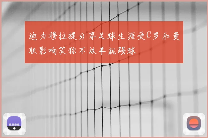 迪力穆拉提分享足球生涯受C罗和曼联影响笑称不放羊就踢球