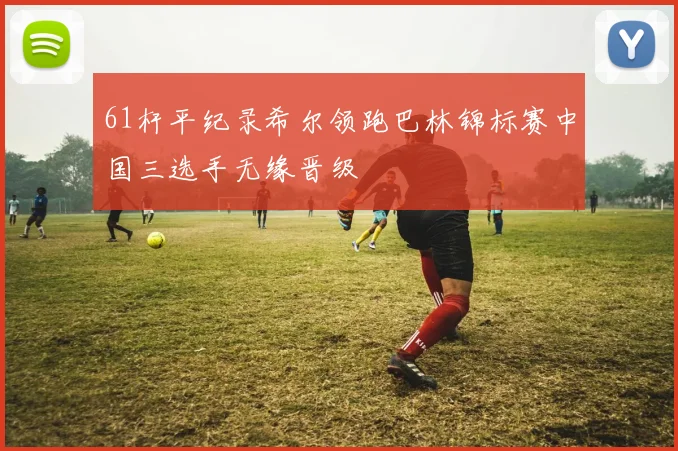 61杆平纪录希尔领跑巴林锦标赛中国三选手无缘晋级