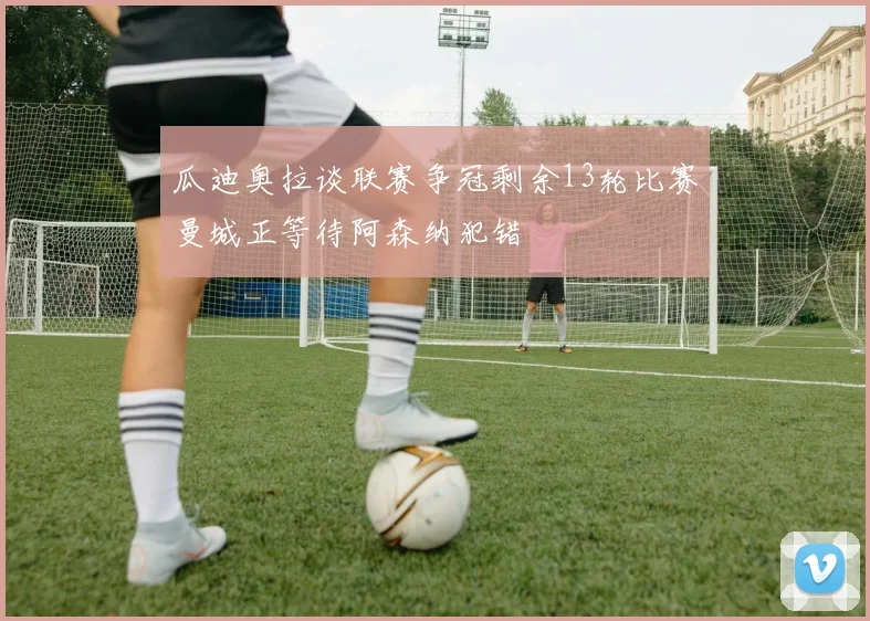 瓜迪奥拉谈联赛争冠剩余13轮比赛曼城正等待阿森纳犯错