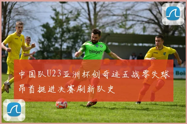 中国队U23亚洲杯创奇迹五战零失球昂首挺进决赛刷新队史