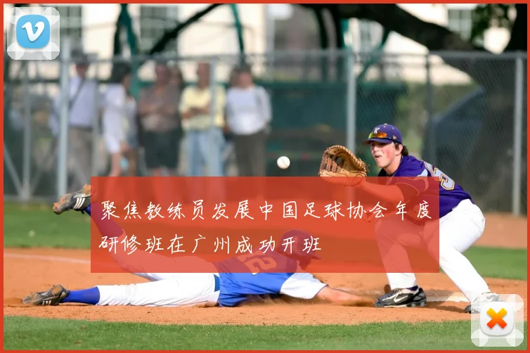 聚焦教练员发展中国足球协会年度研修班在广州成功开班