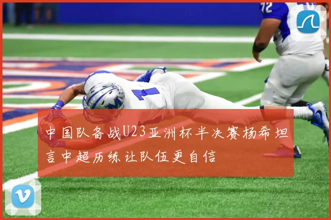 中国队备战U23亚洲杯半决赛杨希坦言中超历练让队伍更自信