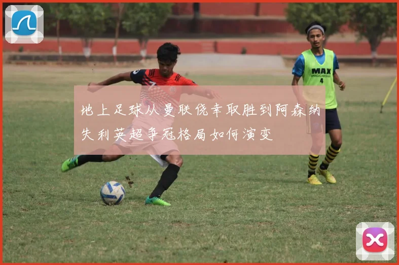 地上足球从曼联侥幸取胜到阿森纳失利英超争冠格局如何演变