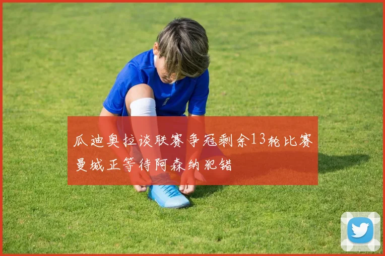 瓜迪奥拉谈联赛争冠剩余13轮比赛曼城正等待阿森纳犯错