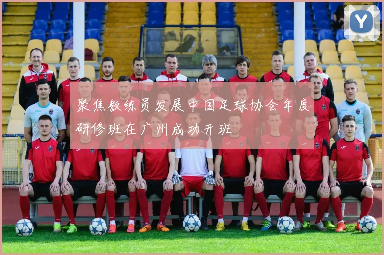 聚焦教练员发展中国足球协会年度研修班在广州成功开班