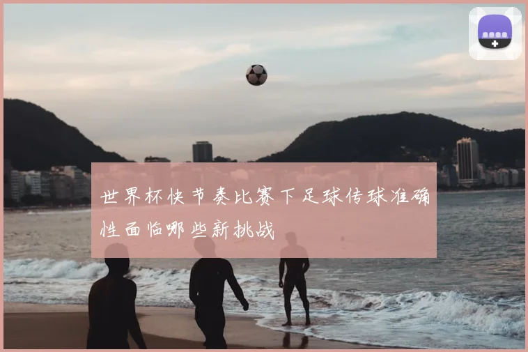 世界杯快节奏比赛下足球传球准确性面临哪些新挑战